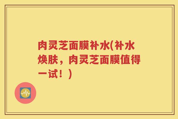 肉灵芝面膜补水(补水焕肤，肉灵芝面膜值得一试！)