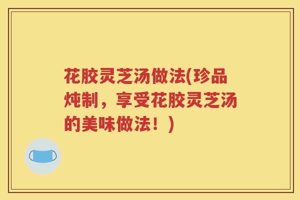 花胶灵芝汤做法(珍品炖制，享受花胶灵芝汤的美味做法！)