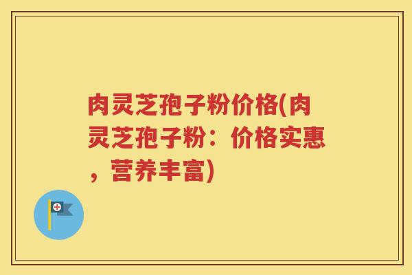 肉灵芝孢子粉价格(肉灵芝孢子粉：价格实惠，营养丰富)