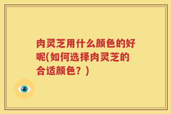 肉灵芝用什么颜色的好呢(如何选择肉灵芝的合适颜色？)