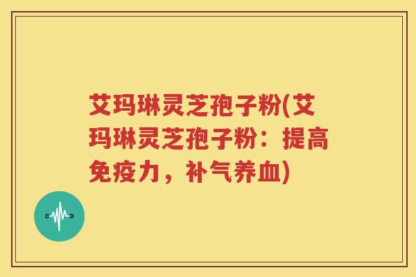 艾玛琳灵芝孢子粉(艾玛琳灵芝孢子粉：提高免疫力，补气养血)