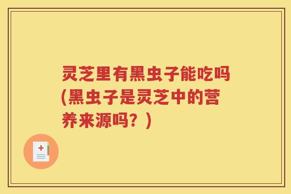 灵芝里有黑虫子能吃吗(黑虫子是灵芝中的营养来源吗？)