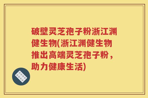 破壁灵芝孢子粉浙江渊健生物(浙江渊健生物推出高端灵芝孢子粉，助力健康生活)