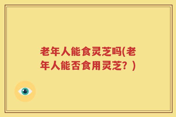 老年人能食灵芝吗(老年人能否食用灵芝？)