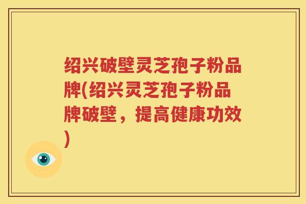绍兴破壁灵芝孢子粉品牌(绍兴灵芝孢子粉品牌破壁，提高健康功效)