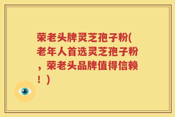 荣老头牌灵芝孢子粉(老年人首选灵芝孢子粉，荣老头品牌值得信赖！)