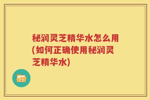 秘润灵芝精华水怎么用(如何正确使用秘润灵芝精华水)
