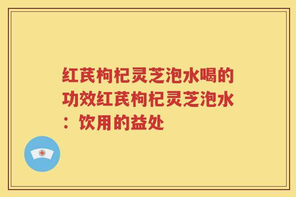 红芪枸杞灵芝泡水喝的功效红芪枸杞灵芝泡水：饮用的益处
