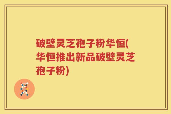 破壁灵芝孢子粉华恒(华恒推出新品破壁灵芝孢子粉)