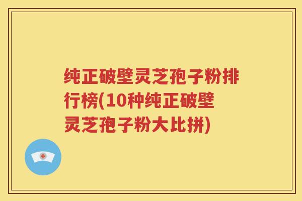 纯正破壁灵芝孢子粉排行榜(10种纯正破壁灵芝孢子粉大比拼)