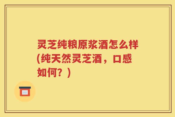 灵芝纯粮原浆酒怎么样(纯天然灵芝酒，口感如何？)