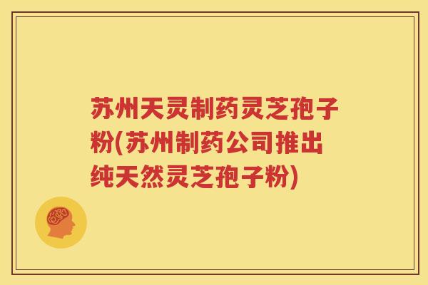 苏州天灵制药灵芝孢子粉(苏州制药公司推出纯天然灵芝孢子粉)