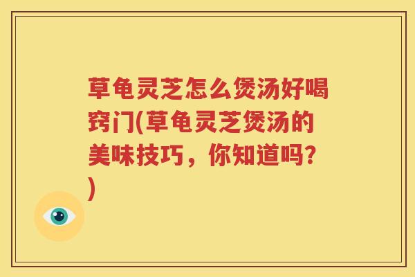 草龟灵芝怎么煲汤好喝窍门(草龟灵芝煲汤的美味技巧，你知道吗？)