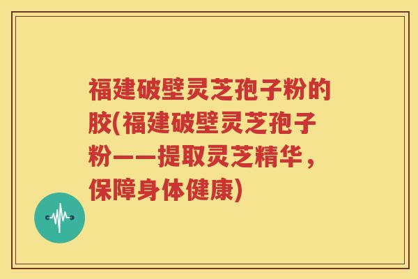 福建破壁灵芝孢子粉的胶(福建破壁灵芝孢子粉——提取灵芝精华，保障身体健康)