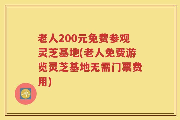 老人200元免费参观灵芝基地(老人免费游览灵芝基地无需门票费用)