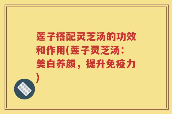莲子搭配灵芝汤的功效和作用(莲子灵芝汤：美白养颜，提升免疫力)