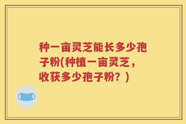 种一亩灵芝能长多少孢子粉(种植一亩灵芝，收获多少孢子粉？)
