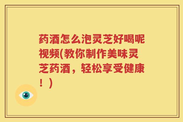 药酒怎么泡灵芝好喝呢视频(教你制作美味灵芝药酒，轻松享受健康！)
