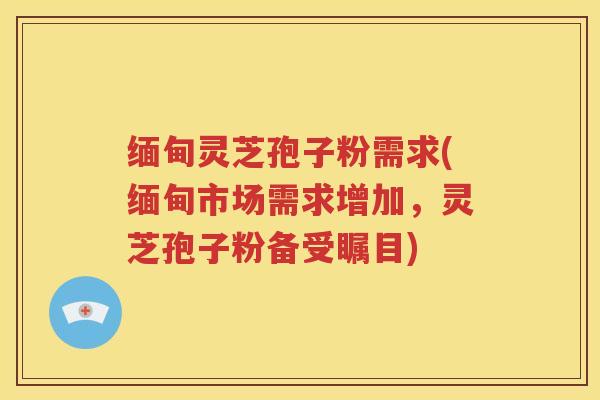 缅甸灵芝孢子粉需求(缅甸市场需求增加，灵芝孢子粉备受瞩目)