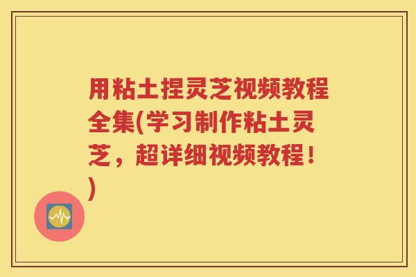 用粘土捏灵芝视频教程全集(学习制作粘土灵芝，超详细视频教程！)