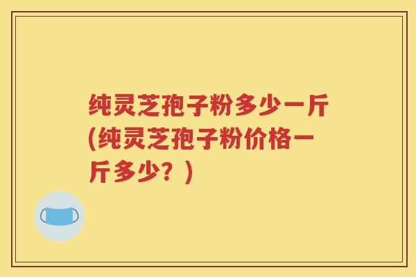 纯灵芝孢子粉多少一斤(纯灵芝孢子粉价格一斤多少？)