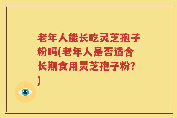 老年人能长吃灵芝孢子粉吗(老年人是否适合长期食用灵芝孢子粉？)