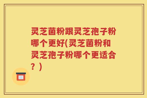 灵芝菌粉跟灵芝孢子粉哪个更好(灵芝菌粉和灵芝孢子粉哪个更适合？)