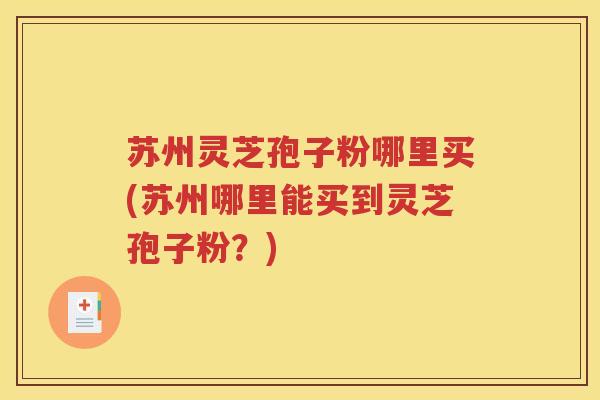 苏州灵芝孢子粉哪里买(苏州哪里能买到灵芝孢子粉？)