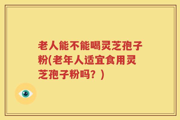 老人能不能喝灵芝孢子粉(老年人适宜食用灵芝孢子粉吗？)