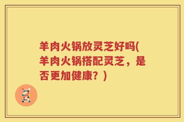羊肉火锅放灵芝好吗(羊肉火锅搭配灵芝，是否更加健康？)