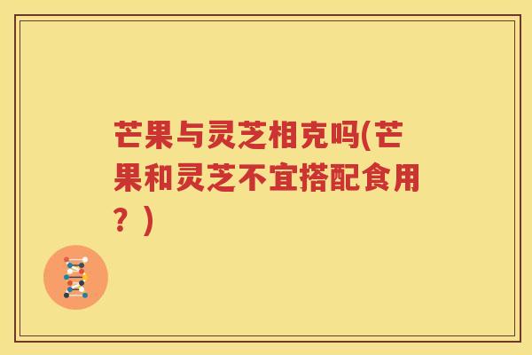芒果与灵芝相克吗(芒果和灵芝不宜搭配食用？)