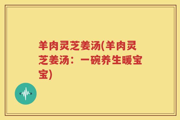羊肉灵芝姜汤(羊肉灵芝姜汤：一碗养生暖宝宝)