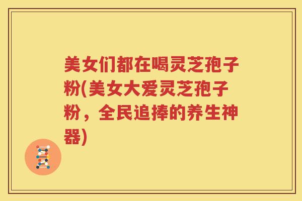 美女们都在喝灵芝孢子粉(美女大爱灵芝孢子粉，全民追捧的养生神器)