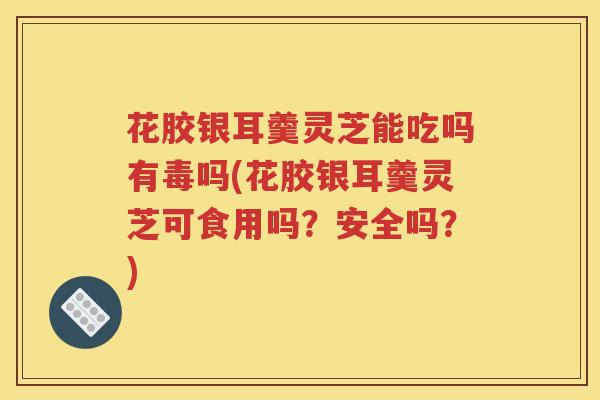花胶银耳羹灵芝能吃吗有毒吗(花胶银耳羹灵芝可食用吗？安全吗？)