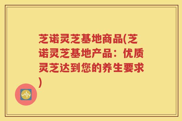 芝诺灵芝基地商品(芝诺灵芝基地产品：优质灵芝达到您的养生要求)