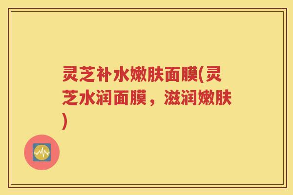 灵芝补水嫩肤面膜(灵芝水润面膜，滋润嫩肤)