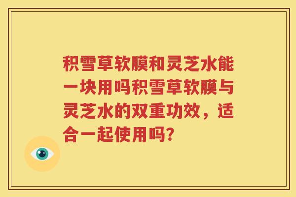 积雪草软膜和灵芝水能一块用吗积雪草软膜与灵芝水的双重功效，适合一起使用吗？