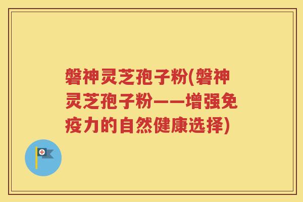 磐神灵芝孢子粉(磐神灵芝孢子粉——增强免疫力的自然健康选择)