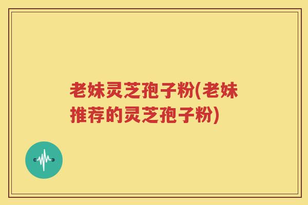 老妹灵芝孢子粉(老妹推荐的灵芝孢子粉)