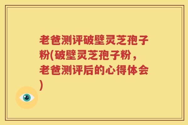 老爸测评破壁灵芝孢子粉(破壁灵芝孢子粉，老爸测评后的心得体会)