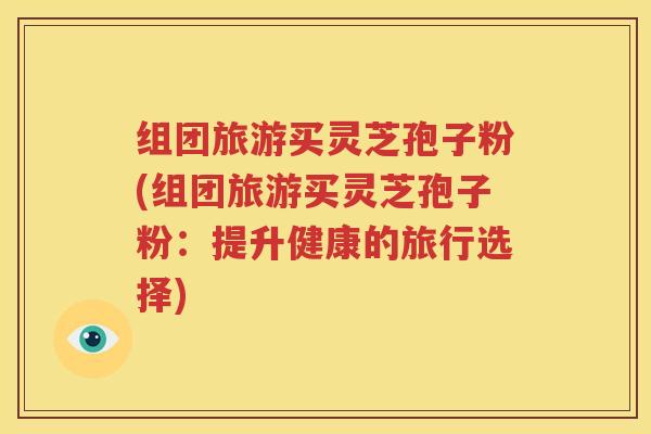 组团旅游买灵芝孢子粉(组团旅游买灵芝孢子粉：提升健康的旅行选择)