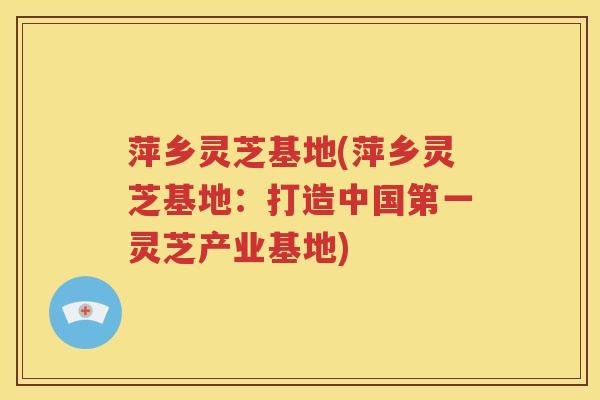 萍乡灵芝基地(萍乡灵芝基地：打造中国第一灵芝产业基地)