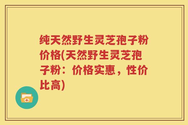 纯天然野生灵芝孢子粉价格(天然野生灵芝孢子粉：价格实惠，性价比高)