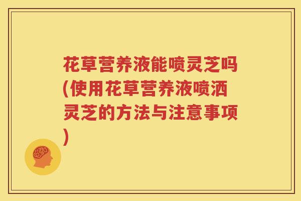 花草营养液能喷灵芝吗(使用花草营养液喷洒灵芝的方法与注意事项)