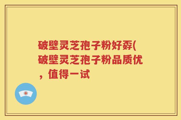 破壁灵芝孢子粉好孬(破壁灵芝孢子粉品质优，值得一试