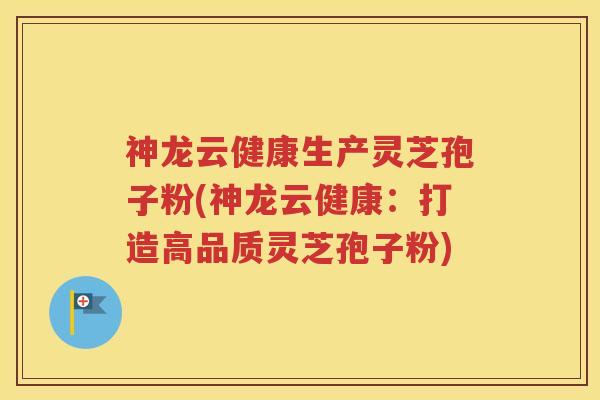 神龙云健康生产灵芝孢子粉(神龙云健康：打造高品质灵芝孢子粉)