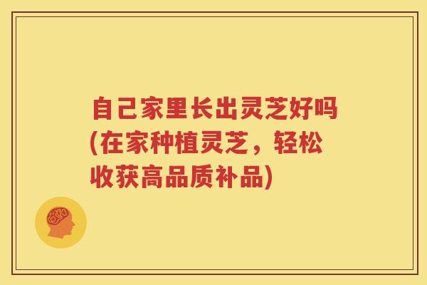 自己家里长出灵芝好吗(在家种植灵芝，轻松收获高品质补品)