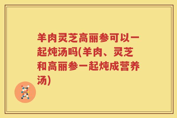 羊肉灵芝高丽参可以一起炖汤吗(羊肉、灵芝和高丽参一起炖成营养汤)
