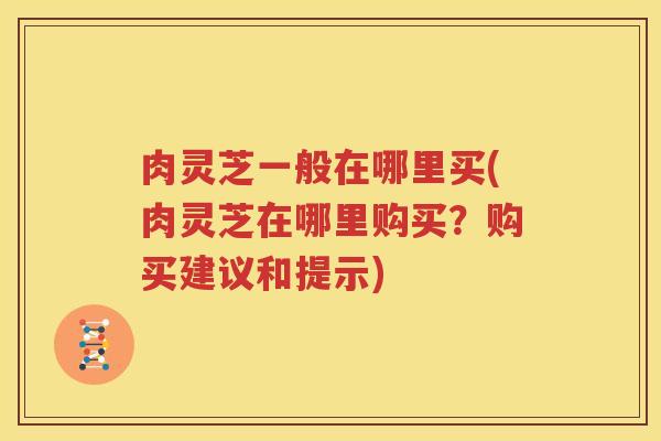 肉灵芝一般在哪里买(肉灵芝在哪里购买？购买建议和提示)
