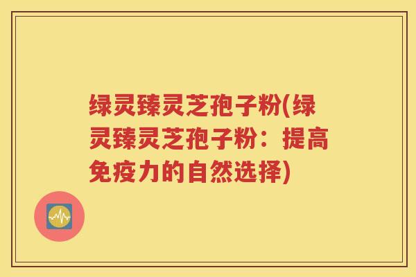 绿灵臻灵芝孢子粉(绿灵臻灵芝孢子粉：提高免疫力的自然选择)